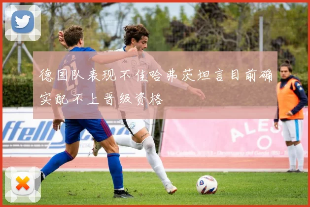 德国队表现不佳哈弗茨坦言目前确实配不上晋级资格