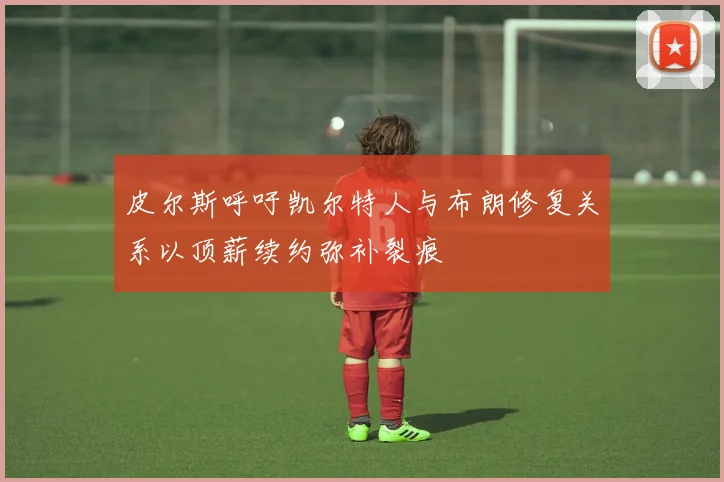 皮尔斯呼吁凯尔特人与布朗修复关系以顶薪续约弥补裂痕