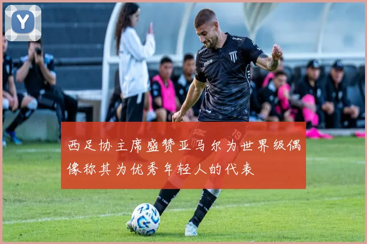 西足协主席盛赞亚马尔为世界级偶像称其为优秀年轻人的代表