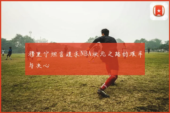 穆里宁坦言追求NBA状元之路的艰辛与决心