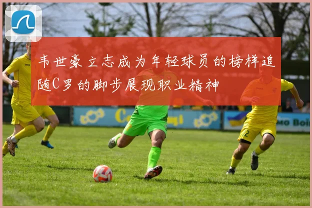 韦世豪立志成为年轻球员的榜样追随C罗的脚步展现职业精神