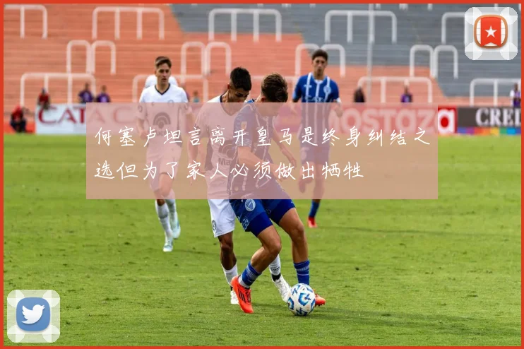 何塞卢坦言离开皇马是终身纠结之选但为了家人必须做出牺牲