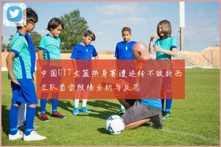 中国U17女篮热身赛遭逆转不敌新西兰队首尝败绩分析与反思