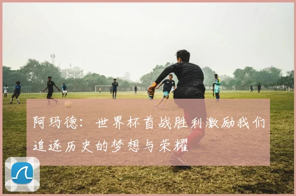 阿玛德：世界杯首战胜利激励我们追逐历史的梦想与荣耀