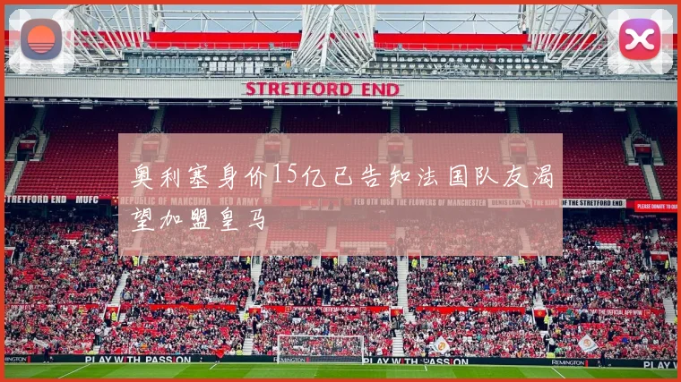 奥利塞身价15亿已告知法国队友渴望加盟皇马