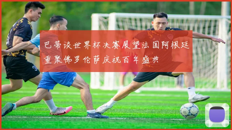 巴蒂谈世界杯决赛展望法国阿根廷重聚佛罗伦萨庆祝百年盛典