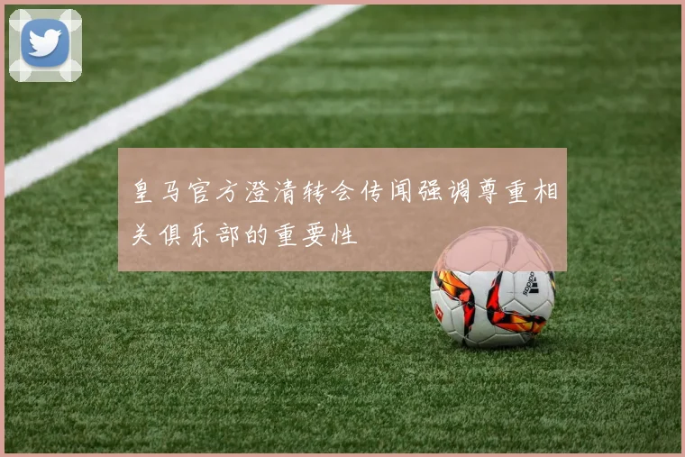 皇马官方澄清转会传闻强调尊重相关俱乐部的重要性