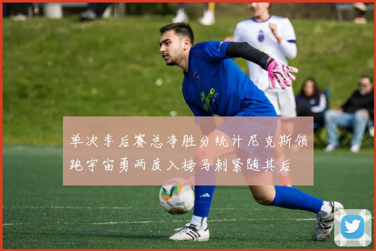 单次季后赛总净胜分统计尼克斯领跑宇宙勇两度入榜马刺紧随其后