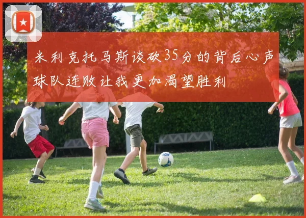 米利克托马斯谈砍35分的背后心声球队连败让我更加渴望胜利
