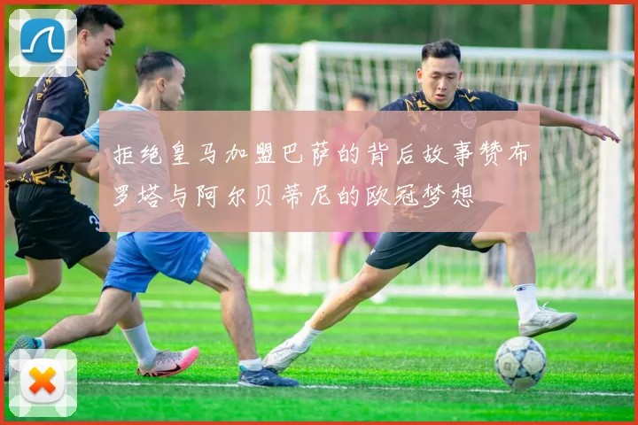 拒绝皇马加盟巴萨的背后故事赞布罗塔与阿尔贝蒂尼的欧冠梦想