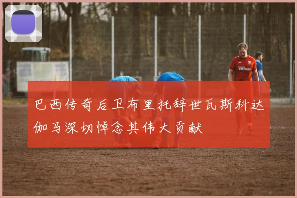 巴西传奇后卫布里托辞世瓦斯科达伽马深切悼念其伟大贡献
