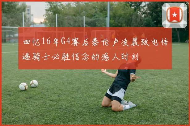 回忆16年G4赛后泰伦卢凌晨致电传递骑士必胜信念的感人时刻