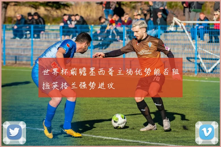 世界杯前瞻墨西哥主场优势能否阻挡英格兰强势进攻