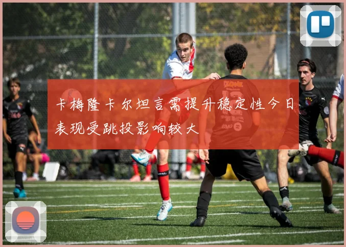 卡梅隆卡尔坦言需提升稳定性今日表现受跳投影响较大