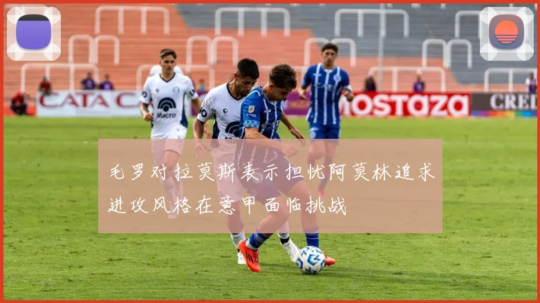 毛罗对拉莫斯表示担忧阿莫林追求进攻风格在意甲面临挑战