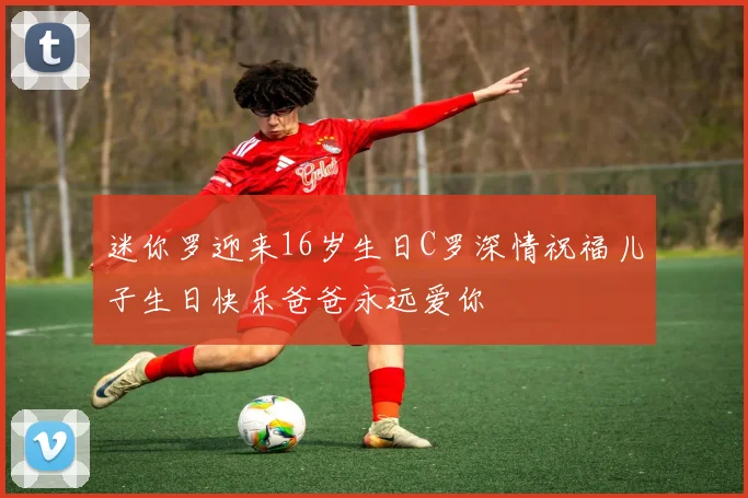迷你罗迎来16岁生日C罗深情祝福儿子生日快乐爸爸永远爱你