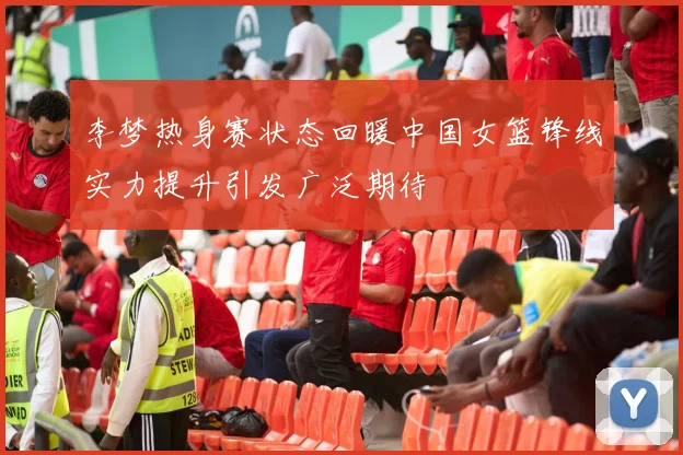 李梦热身赛状态回暖中国女篮锋线实力提升引发广泛期待