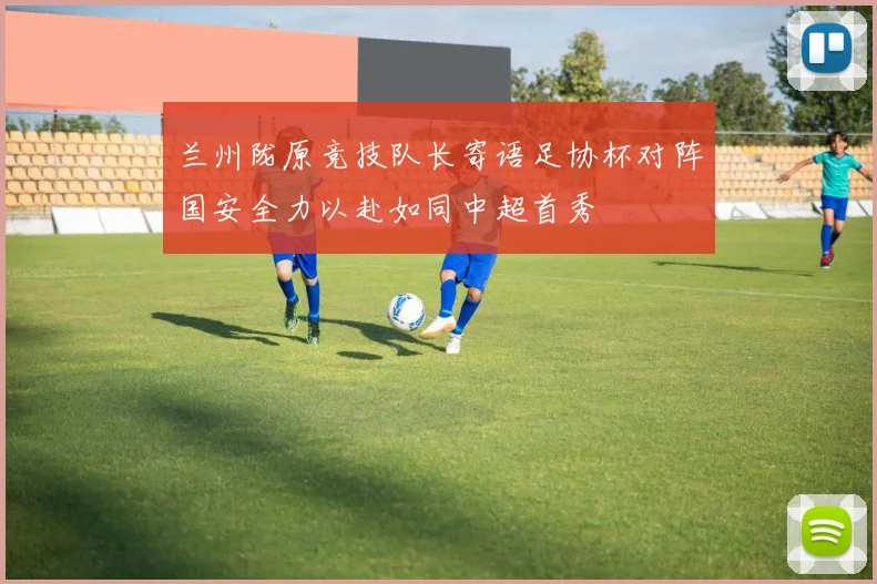 兰州陇原竞技队长寄语足协杯对阵国安全力以赴如同中超首秀