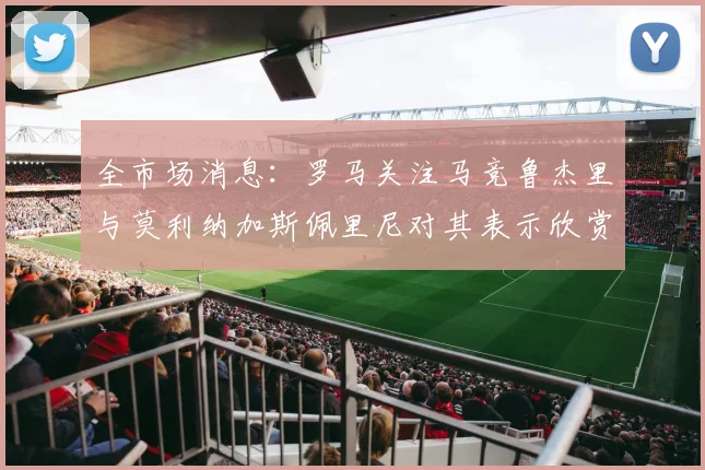 全市场消息：罗马关注马竞鲁杰里与莫利纳加斯佩里尼对其表示欣赏