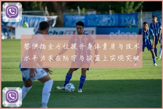 黎伊扬全方位提升身体素质与技术水平力求在防守与投篮上实现突破